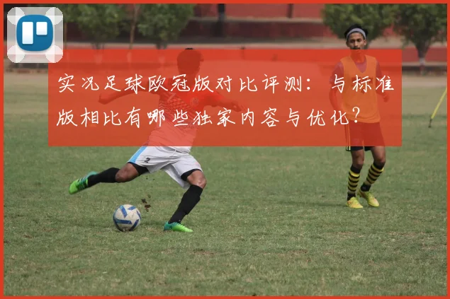 实况足球欧冠版对比评测：与标准版相比有哪些独家内容与优化？