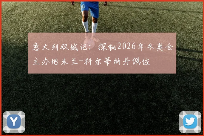 意大利双城记：探秘2026年冬奥会主办地米兰-科尔蒂纳丹佩佐