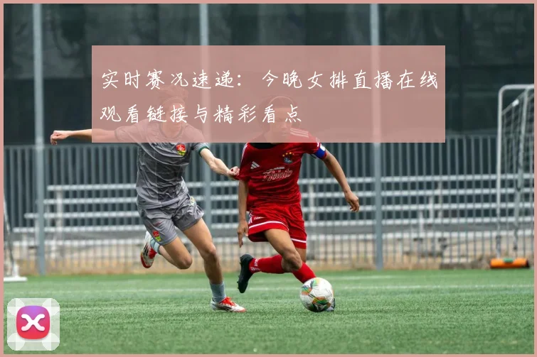 实时赛况速递：今晚女排直播在线观看链接与精彩看点