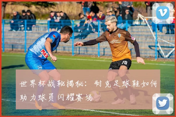 世界杯战靴揭秘：耐克足球鞋如何助力球员闪耀赛场