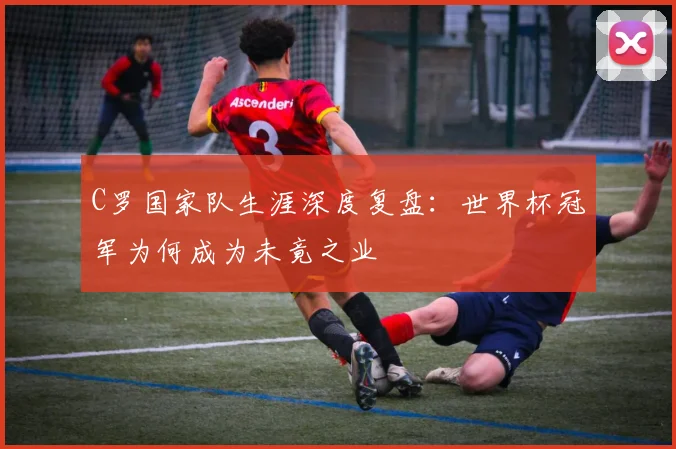 C罗国家队生涯深度复盘：世界杯冠军为何成为未竟之业