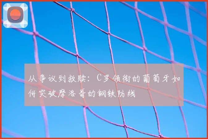 从争议到救赎:C罗领衔的葡萄牙如何突破摩洛哥的钢铁防线