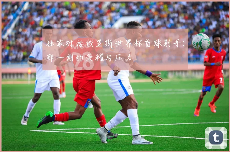 独家对话俄罗斯世界杯首球射手:那一刻的荣耀与压力