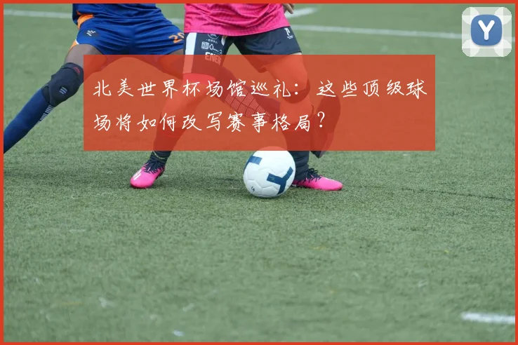 北美世界杯场馆巡礼：这些顶级球场将如何改写赛事格局？