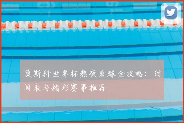 莫斯科世界杯熬夜看球全攻略：时间表与精彩赛事推荐