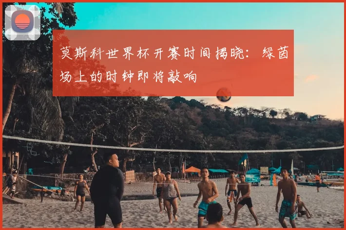 莫斯科世界杯开赛时间揭晓：绿茵场上的时钟即将敲响