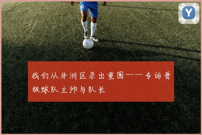 我们从非洲区杀出重围——专访晋级球队主帅与队长