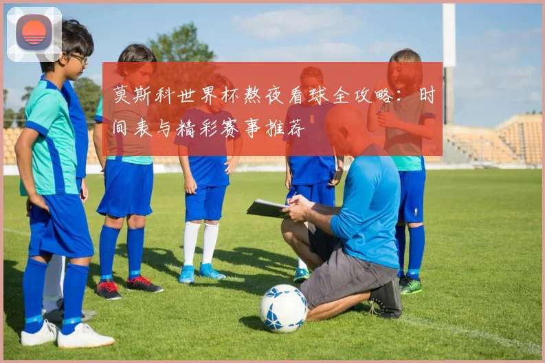 莫斯科世界杯熬夜看球全攻略：时间表与精彩赛事推荐