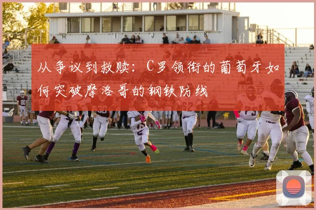 从争议到救赎:C罗领衔的葡萄牙如何突破摩洛哥的钢铁防线