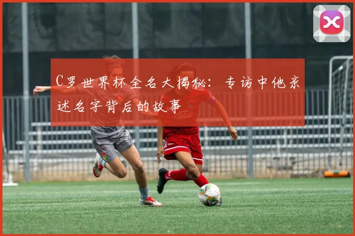 C罗世界杯全名大揭秘:专访中他亲述名字背后的故事