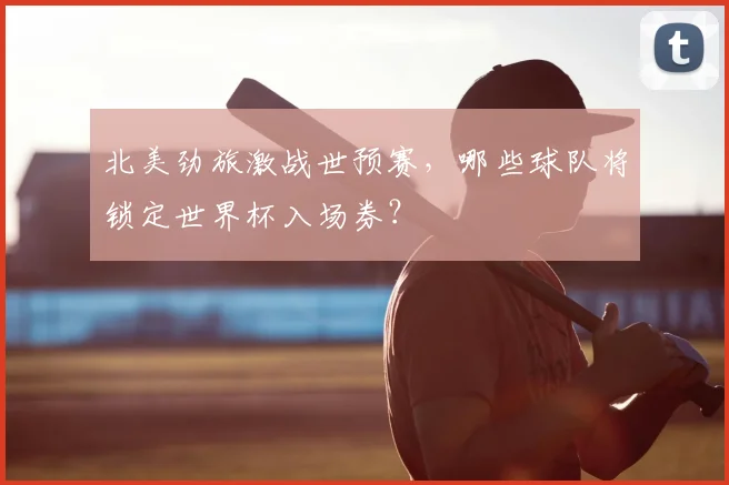 北美劲旅激战世预赛，哪些球队将锁定世界杯入场券？